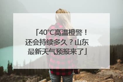 40℃高温橙警！还会持续多久？山东最新天气预报来了